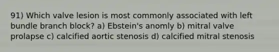 91) Which valve lesion is most commonly associated with left bundle branch block? a) Ebstein's anomly b) mitral valve prolapse c) calcified aortic stenosis d) calcified mitral stenosis