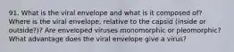 91. What is the viral envelope and what is it composed of? Where is the viral envelope, relative to the capsid (inside or outside?)? Are enveloped viruses monomorphic or pleomorphic? What advantage does the viral envelope give a virus?