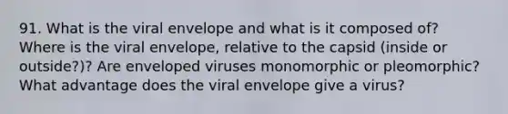 91. What is the viral envelope and what is it composed of? Where is the viral envelope, relative to the capsid (inside or outside?)? Are enveloped viruses monomorphic or pleomorphic? What advantage does the viral envelope give a virus?