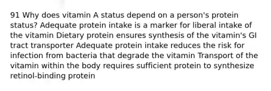 91 Why does vitamin A status depend on a person's protein status? Adequate protein intake is a marker for liberal intake of the vitamin Dietary protein ensures synthesis of the vitamin's GI tract transporter Adequate protein intake reduces the risk for infection from bacteria that degrade the vitamin Transport of the vitamin within the body requires sufficient protein to synthesize retinol-binding protein