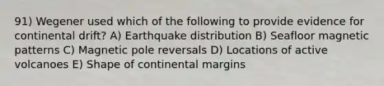 91) Wegener used which of the following to provide evidence for continental drift? A) Earthquake distribution B) Seafloor magnetic patterns C) Magnetic pole reversals D) Locations of active volcanoes E) Shape of <a href='https://www.questionai.com/knowledge/kM2VGmetAS-continental-margins' class='anchor-knowledge'>continental margins</a>