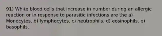 91) White blood cells that increase in number during an allergic reaction or in response to parasitic infections are the a) Monocytes. b) lymphocytes. c) neutrophils. d) eosinophils. e) basophils.