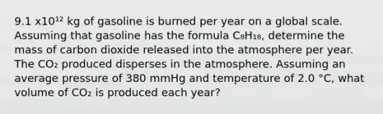 9.1 x10¹² kg of gasoline is burned per year on a global scale. Assuming that gasoline has the formula C₈H₁₈, determine the mass of carbon dioxide released into the atmosphere per year. The CO₂ produced disperses in the atmosphere. Assuming an average pressure of 380 mmHg and temperature of 2.0 °C, what volume of CO₂ is produced each year?