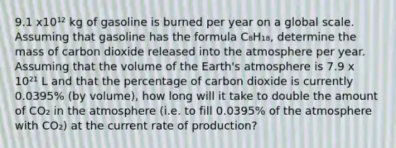 9.1 x10¹² kg of gasoline is burned per year on a global scale. Assuming that gasoline has the formula C₈H₁₈, determine the mass of carbon dioxide released into the atmosphere per year. Assuming that the volume of the Earth's atmosphere is 7.9 x 10²¹ L and that the percentage of carbon dioxide is currently 0.0395% (by volume), how long will it take to double the amount of CO₂ in the atmosphere (i.e. to fill 0.0395% of the atmosphere with CO₂) at the current rate of production?