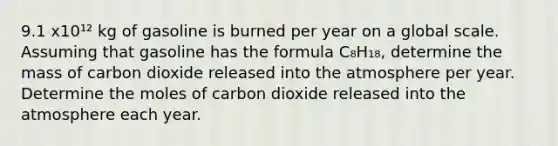 9.1 x10¹² kg of gasoline is burned per year on a global scale. Assuming that gasoline has the formula C₈H₁₈, determine the mass of carbon dioxide released into the atmosphere per year. Determine the moles of carbon dioxide released into the atmosphere each year.