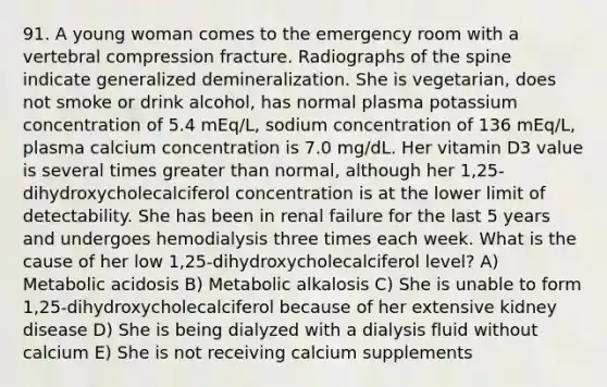 91. A young woman comes to the emergency room with a vertebral compression fracture. Radiographs of the spine indicate generalized demineralization. She is vegetarian, does not smoke or drink alcohol, has normal plasma potassium concentration of 5.4 mEq/L, sodium concentration of 136 mEq/L, plasma calcium concentration is 7.0 mg/dL. Her vitamin D3 value is several times greater than normal, although her 1,25-dihydroxycholecalciferol concentration is at the lower limit of detectability. She has been in renal failure for the last 5 years and undergoes hemodialysis three times each week. What is the cause of her low 1,25-dihydroxycholecalciferol level? A) Metabolic acidosis B) Metabolic alkalosis C) She is unable to form 1,25-dihydroxycholecalciferol because of her extensive kidney disease D) She is being dialyzed with a dialysis fluid without calcium E) She is not receiving calcium supplements