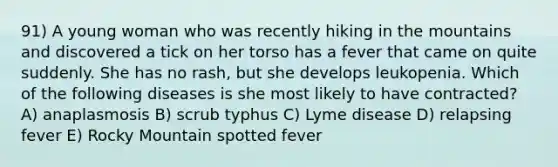 91) A young woman who was recently hiking in the mountains and discovered a tick on her torso has a fever that came on quite suddenly. She has no rash, but she develops leukopenia. Which of the following diseases is she most likely to have contracted? A) anaplasmosis B) scrub typhus C) Lyme disease D) relapsing fever E) Rocky Mountain spotted fever