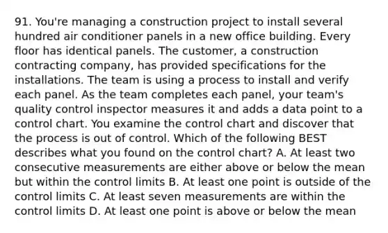 91. You're managing a construction project to install several hundred air conditioner panels in a new office building. Every floor has identical panels. The customer, a construction contracting company, has provided specifications for the installations. The team is using a process to install and verify each panel. As the team completes each panel, your team's quality control inspector measures it and adds a data point to a control chart. You examine the control chart and discover that the process is out of control. Which of the following BEST describes what you found on the control chart? A. At least two consecutive measurements are either above or below the mean but within the control limits B. At least one point is outside of the control limits C. At least seven measurements are within the control limits D. At least one point is above or below the mean