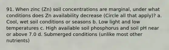 91. When zinc (Zn) soil concentrations are marginal, under what conditions does Zn availability decrease (Circle all that apply)? a. Cool, wet soil conditions or seasons b. Low light and low temperatures c. High available soil phosphorus and soil pH near or above 7.0 d. Submerged conditions (unlike most other nutrients)