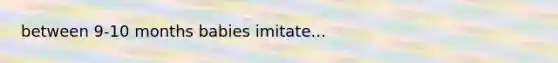 between 9-10 months babies imitate...