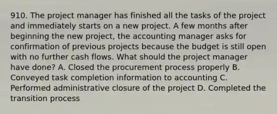 910. The project manager has finished all the tasks of the project and immediately starts on a new project. A few months after beginning the new project, the accounting manager asks for confirmation of previous projects because the budget is still open with no further cash flows. What should the project manager have done? A. Closed the procurement process properly B. Conveyed task completion information to accounting C. Performed administrative closure of the project D. Completed the transition process