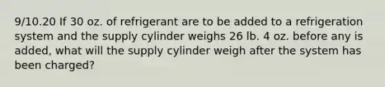 9/10.20 If 30 oz. of refrigerant are to be added to a refrigeration system and the supply cylinder weighs 26 lb. 4 oz. before any is added, what will the supply cylinder weigh after the system has been charged?