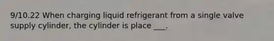 9/10.22 When charging liquid refrigerant from a single valve supply cylinder, the cylinder is place ___.