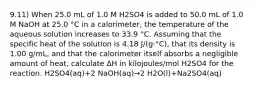 9.11) When 25.0 mL of 1.0 M H2SO4 is added to 50.0 mL of 1.0 M NaOH at 25.0 °C in a calorimeter, the temperature of the aqueous solution increases to 33.9 °C. Assuming that the specific heat of the solution is 4.18 J/(g⋅°C), that its density is 1.00 g/mL, and that the calorimeter itself absorbs a negligible amount of heat, calculate ΔH in kilojoules/mol H2SO4 for the reaction. H2SO4(aq)+2 NaOH(aq)→2 H2O(l)+Na2SO4(aq)