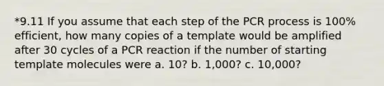 *9.11 If you assume that each step of the PCR process is 100% efficient, how many copies of a template would be amplified after 30 cycles of a PCR reaction if the number of starting template molecules were a. 10? b. 1,000? c. 10,000?