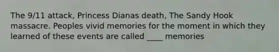 The 9/11 attack, Princess Dianas death, The Sandy Hook massacre. Peoples vivid memories for the moment in which they learned of these events are called ____ memories