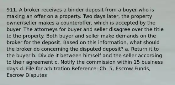 911. A broker receives a binder deposit from a buyer who is making an offer on a property. Two days later, the property owner/seller makes a counteroffer, which is accepted by the buyer. The attorneys for buyer and seller disagree over the title to the property. Both buyer and seller make demands on the broker for the deposit. Based on this information, what should the broker do concerning the disputed deposit? a. Return it to the buyer b. Divide it between himself and the seller according to their agreement c. Notify the commission within 15 business days d. File for arbitration Reference: Ch. 5, Escrow Funds, Escrow Disputes