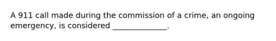 A 911 call made during the commission of a crime, an ongoing emergency, is considered ______________.