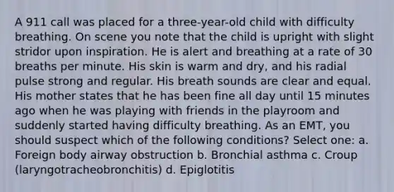 A 911 call was placed for a three-year-old child with difficulty breathing. On scene you note that the child is upright with slight stridor upon inspiration. He is alert and breathing at a rate of 30 breaths per minute. His skin is warm and dry, and his radial pulse strong and regular. His breath sounds are clear and equal. His mother states that he has been fine all day until 15 minutes ago when he was playing with friends in the playroom and suddenly started having difficulty breathing. As an EMT, you should suspect which of the following conditions? Select one: a. Foreign body airway obstruction b. Bronchial asthma c. Croup (laryngotracheobronchitis) d. Epiglotitis