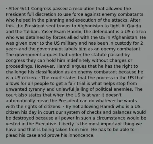 · After 9/11 Congress passed a resolution that allowed the President full discretion to use force against enemy combatants who helped in the planning and execution of the attacks. After this, the President sent troops to Afghanistan to fight Al Qaeda and the Taliban. Yaser Esam Hambi, the defendant is a US citizen who was detained by forces allied with the US in Afghanistan. He was given over to the US military and has been in custody for 2 years and the government labels him as an enemy combatant. The government argues that under the statute passed by congress they can hold him indefinitely without charges or proceedings. However, Hamdi argues that he has the right to challenge his classification as an enemy combatant because he is a US citizen. · The court states that the process in the US that allows for all people to get a fair trial is what helps stop from unwanted tyranny and unlawful jailing of political enemies. The court also states that when the US is at war it doesn't automatically mean the President can do whatever he wants with the rights of citizens. · By not allowing Hamdi who is a US citizen his day in court our system of checks and balances would be destroyed because all power in such a circumstance would be vested in the Executive. Liberty is the most important thing we have and that is being taken from him. He has to be able to plead his case and prove his innoncence.