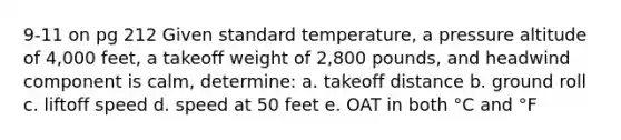 9-11 on pg 212 Given standard temperature, a pressure altitude of 4,000 feet, a takeoff weight of 2,800 pounds, and headwind component is calm, determine: a. takeoff distance b. ground roll c. liftoff speed d. speed at 50 feet e. OAT in both °C and °F