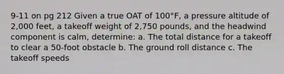 9-11 on pg 212 Given a true OAT of 100°F, a pressure altitude of 2,000 feet, a takeoff weight of 2,750 pounds, and the headwind component is calm, determine: a. The total distance for a takeoff to clear a 50-foot obstacle b. The ground roll distance c. The takeoff speeds