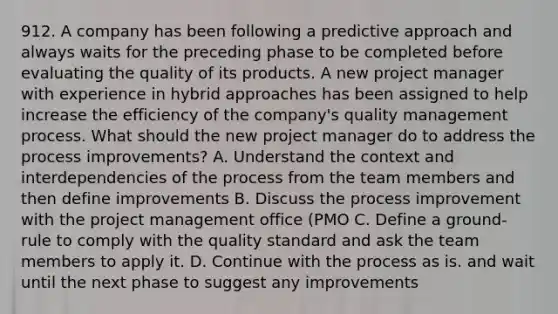 912. A company has been following a predictive approach and always waits for the preceding phase to be completed before evaluating the quality of its products. A new project manager with experience in hybrid approaches has been assigned to help increase the efficiency of the company's quality management process. What should the new project manager do to address the process improvements? A. Understand the context and interdependencies of the process from the team members and then define improvements B. Discuss the process improvement with the project management office (PMO C. Define a ground-rule to comply with the quality standard and ask the team members to apply it. D. Continue with the process as is. and wait until the next phase to suggest any improvements