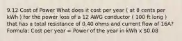 9.12 Cost of Power What does it cost per year ( at 8 cents per kWh ) for the power loss of a 12 AWG conductor ( 100 ft long ) that has a total resistance of 0.40 ohms and current flow of 16A? Formula: Cost per year = Power of the year in kWh x 0.08