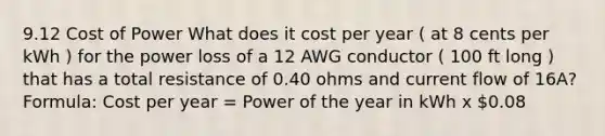 9.12 Cost of Power What does it cost per year ( at 8 cents per kWh ) for the power loss of a 12 AWG conductor ( 100 ft long ) that has a total resistance of 0.40 ohms and current flow of 16A? Formula: Cost per year = Power of the year in kWh x 0.08