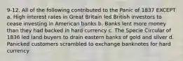 9-12. All of the following contributed to the Panic of 1837 EXCEPT a. High interest rates in Great Britain led British investors to cease investing in American banks b. Banks lent more money than they had backed in hard currency c. The Specie Circular of 1836 led land buyers to drain eastern banks of gold and silver d. Panicked customers scrambled to exchange banknotes for hard currency