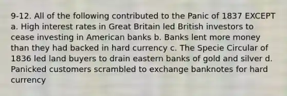 9-12. All of the following contributed to the Panic of 1837 EXCEPT a. High interest rates in Great Britain led British investors to cease investing in American banks b. Banks lent more money than they had backed in hard currency c. The Specie Circular of 1836 led land buyers to drain eastern banks of gold and silver d. Panicked customers scrambled to exchange banknotes for hard currency