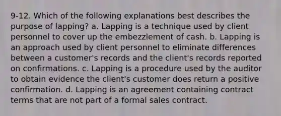 9-12. Which of the following explanations best describes the purpose of lapping? a. Lapping is a technique used by client personnel to cover up the embezzlement of cash. b. Lapping is an approach used by client personnel to eliminate differences between a customer's records and the client's records reported on confirmations. c. Lapping is a procedure used by the auditor to obtain evidence the client's customer does return a positive confirmation. d. Lapping is an agreement containing contract terms that are not part of a formal sales contract.