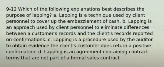 9-12 Which of the following explanations best describes the purpose of lapping? a. Lapping is a technique used by client personnel to cover up the embezzlement of cash. b. Lapping is an approach used by client personnel to eliminate differences between a customer's records and the client's records reported on confirmations. c. Lapping is a procedure used by the auditor to obtain evidence the client's customer does return a positive confirmation. d. Lapping is an agreement containing contract terms that are not part of a formal sales contract