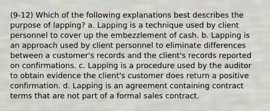 (9-12) Which of the following explanations best describes the purpose of lapping? a. Lapping is a technique used by client personnel to cover up the embezzlement of cash. b. Lapping is an approach used by client personnel to eliminate differences between a customer's records and the client's records reported on confirmations. c. Lapping is a procedure used by the auditor to obtain evidence the client's customer does return a positive confirmation. d. Lapping is an agreement containing contract terms that are not part of a formal sales contract.