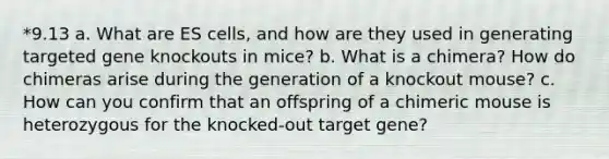 *9.13 a. What are ES cells, and how are they used in generating targeted gene knockouts in mice? b. What is a chimera? How do chimeras arise during the generation of a knockout mouse? c. How can you confirm that an offspring of a chimeric mouse is heterozygous for the knocked-out target gene?