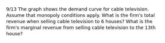 9/13 The graph shows the demand curve for cable television. Assume that monopoly conditions apply. What is the firm's total revenue when selling cable television to 6 houses? What is the firm's marginal revenue from selling cable television to the 13th house?