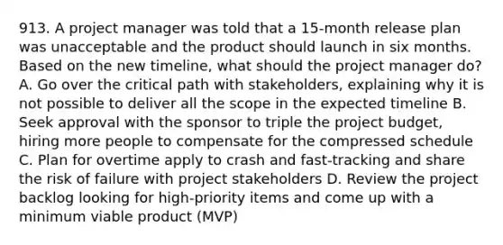 913. A project manager was told that a 15-month release plan was unacceptable and the product should launch in six months. Based on the new timeline, what should the project manager do? A. Go over the critical path with stakeholders, explaining why it is not possible to deliver all the scope in the expected timeline B. Seek approval with the sponsor to triple the project budget, hiring more people to compensate for the compressed schedule C. Plan for overtime apply to crash and fast-tracking and share the risk of failure with project stakeholders D. Review the project backlog looking for high-priority items and come up with a minimum viable product (MVP)