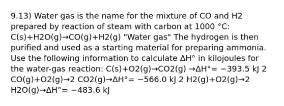 9.13) Water gas is the name for the mixture of CO and H2 prepared by reaction of steam with carbon at 1000 °C: C(s)+H2O(g)→CO(g)+H2(g) "Water gas" The hydrogen is then purified and used as a starting material for preparing ammonia. Use the following information to calculate ΔH° in kilojoules for the water-gas reaction: C(s)+O2(g)→CO2(g) →ΔH°= −393.5 kJ 2 CO(g)+O2(g)→2 CO2(g)→ΔH°= −566.0 kJ 2 H2(g)+O2(g)→2 H2O(g)→ΔH°= −483.6 kJ