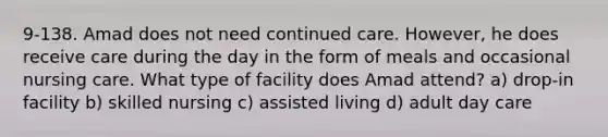 9-138. Amad does not need continued care. However, he does receive care during the day in the form of meals and occasional nursing care. What type of facility does Amad attend? a) drop-in facility b) skilled nursing c) assisted living d) adult day care