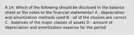 9.14: Which of the following should be disclosed in the balance sheet or the notes to the financial statements? A : depreciation and amortization methods used B : all of the choices are correct C : balances of the major classes of assets D : amount of depreciation and amortization expense for the period