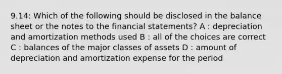 9.14: Which of the following should be disclosed in the balance sheet or the notes to the financial statements? A : depreciation and amortization methods used B : all of the choices are correct C : balances of the major classes of assets D : amount of depreciation and amortization expense for the period