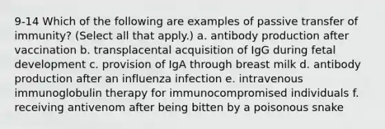 9-14 Which of the following are examples of passive transfer of immunity? (Select all that apply.) a. antibody production after vaccination b. transplacental acquisition of IgG during fetal development c. provision of IgA through breast milk d. antibody production after an influenza infection e. intravenous immunoglobulin therapy for immunocompromised individuals f. receiving antivenom after being bitten by a poisonous snake