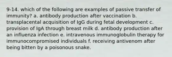 9-14. which of the following are examples of passive transfer of immunity? a. antibody production after vaccination b. transplacental acquisition of IgG during <a href='https://www.questionai.com/knowledge/kmyRuaFuMz-fetal-development' class='anchor-knowledge'>fetal development</a> c. provision of IgA through breast milk d. antibody production after an influenza infection e. intravenous immunoglobulin therapy for immunocompromised individuals f. receiving antivenom after being bitten by a poisonous snake.