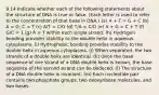 9.14 Indicate whether each of the following statements about the structure of DNA is true or false. (Each letter is used to refer to the concentration of that base in DNA.) (a) A + T = G + C (b) A = G; C = T (c) A/T = C/G (d) T/A = C/G (e) A + G = C + T (f) G/C = 1 (g) A = T within each single strand. (h) Hydrogen bonding provides stability to the double helix in aqueous cytoplasms. (i) Hydrophobic bonding provides stability to the double helix in aqueous cytoplasms. (j) When separated, the two strands of a double helix are identical. (k) Once the base sequence of one strand of a DNA double helix is known, the base sequence of the second strand can be deduced. (l) The structure of a DNA double helix is invariant. (m) Each nucleotide pair contains two phosphate groups, two deoxyribose molecules, and two bases.