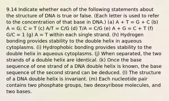 9.14 Indicate whether each of the following statements about the structure of DNA is true or false. (Each letter is used to refer to the concentration of that base in DNA.) (a) A + T = G + C (b) A = G; C = T (c) A/T = C/G (d) T/A = C/G (e) A + G = C + T (f) G/C = 1 (g) A = T within each single strand. (h) Hydrogen bonding provides stability to the double helix in aqueous cytoplasms. (i) Hydrophobic bonding provides stability to the double helix in aqueous cytoplasms. (j) When separated, the two strands of a double helix are identical. (k) Once the base sequence of one strand of a DNA double helix is known, the base sequence of the second strand can be deduced. (l) The structure of a DNA double helix is invariant. (m) Each nucleotide pair contains two phosphate groups, two deoxyribose molecules, and two bases.