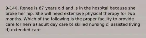 9-140. Renee is 67 years old and is in the hospital because she broke her hip. She will need extensive physical therapy for two months. Which of the following is the proper facility to provide care for her? a) adult day care b) skilled nursing c) assisted living d) extended care