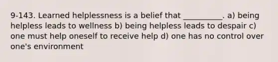 9-143. Learned helplessness is a belief that __________. a) being helpless leads to wellness b) being helpless leads to despair c) one must help oneself to receive help d) one has no control over one's environment