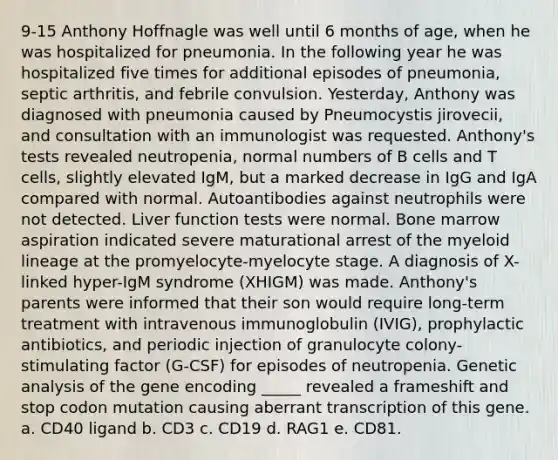 9-15 Anthony Hoffnagle was well until 6 months of age, when he was hospitalized for pneumonia. In the following year he was hospitalized five times for additional episodes of pneumonia, septic arthritis, and febrile convulsion. Yesterday, Anthony was diagnosed with pneumonia caused by Pneumocystis jirovecii, and consultation with an immunologist was requested. Anthony's tests revealed neutropenia, normal numbers of B cells and T cells, slightly elevated IgM, but a marked decrease in IgG and IgA compared with normal. Autoantibodies against neutrophils were not detected. Liver function tests were normal. Bone marrow aspiration indicated severe maturational arrest of the myeloid lineage at the promyelocyte-myelocyte stage. A diagnosis of X-linked hyper-IgM syndrome (XHIGM) was made. Anthony's parents were informed that their son would require long-term treatment with intravenous immunoglobulin (IVIG), prophylactic antibiotics, and periodic injection of granulocyte colony-stimulating factor (G-CSF) for episodes of neutropenia. Genetic analysis of the gene encoding _____ revealed a frameshift and stop codon mutation causing aberrant transcription of this gene. a. CD40 ligand b. CD3 c. CD19 d. RAG1 e. CD81.