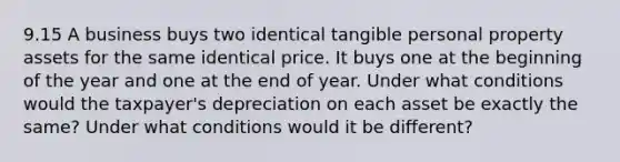 9.15 A business buys two identical tangible personal property assets for the same identical price. It buys one at the beginning of the year and one at the end of year. Under what conditions would the taxpayer's depreciation on each asset be exactly the same? Under what conditions would it be different?