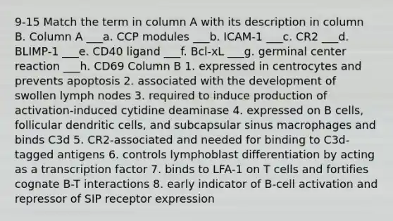 9-15 Match the term in column A with its description in column B. Column A ___a. CCP modules ___b. ICAM-1 ___c. CR2 ___d. BLIMP-1 ___e. CD40 ligand ___f. Bcl-xL ___g. germinal center reaction ___h. CD69 Column B 1. expressed in centrocytes and prevents apoptosis 2. associated with the development of swollen lymph nodes 3. required to induce production of activation-induced cytidine deaminase 4. expressed on B cells, follicular dendritic cells, and subcapsular sinus macrophages and binds C3d 5. CR2-associated and needed for binding to C3d-tagged antigens 6. controls lymphoblast differentiation by acting as a transcription factor 7. binds to LFA-1 on T cells and fortifies cognate B-T interactions 8. early indicator of B-cell activation and repressor of SIP receptor expression